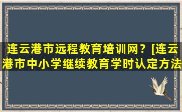 连云港市远程教育培训网？[连云港市中小学继续教育学时认定方法] 连云港继续教育